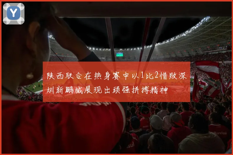 陕西联合在热身赛中以1比2惜败深圳新鹏城展现出顽强拼搏精神