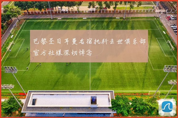 巴黎圣日耳曼名宿托科去世俱乐部官方社媒深切悼念