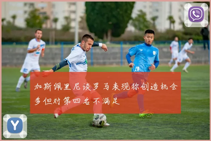 加斯佩里尼谈罗马表现称创造机会多但对第四名不满足