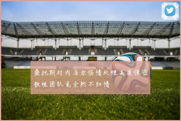 桑托斯对内马尔伤情处理高度保密教练团队竟全然不知情