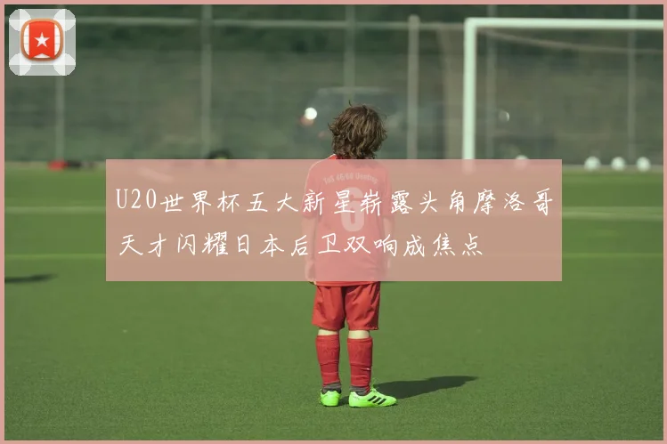 U20世界杯五大新星崭露头角摩洛哥天才闪耀日本后卫双响成焦点
