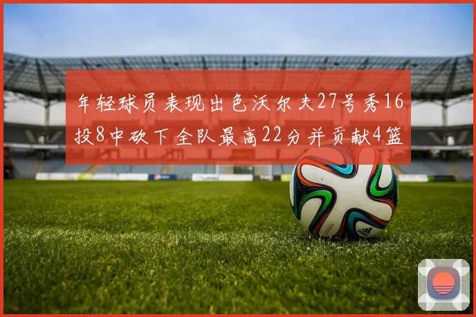 年轻球员表现出色沃尔夫27号秀16投8中砍下全队最高22分并贡献4篮板4助攻1盖帽