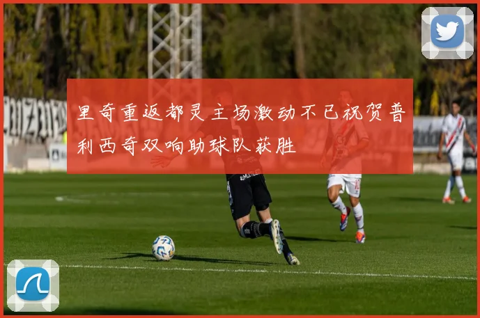 里奇重返都灵主场激动不已祝贺普利西奇双响助球队获胜