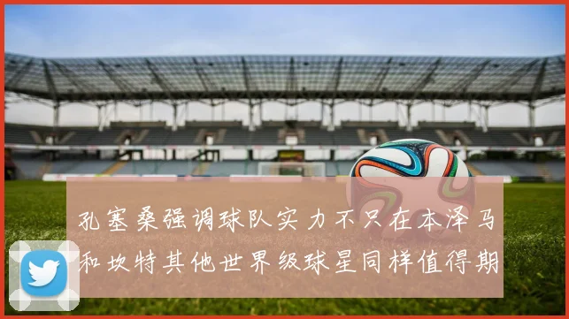 孔塞桑强调球队实力不只在本泽马和坎特其他世界级球星同样值得期待