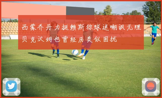 西蒙乔丹力挺赖斯称球迷嘲讽无理贝克汉姆也曾经历类似困扰