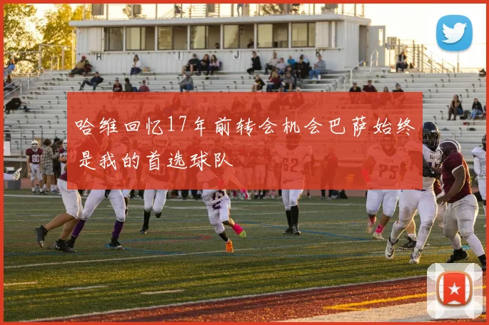 哈维回忆17年前转会机会巴萨始终是我的首选球队