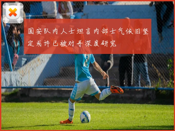 国安队内人士坦言内部士气依旧坚定或许已被对手深度研究