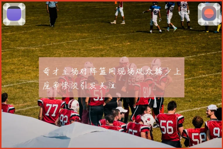 奇才主场对阵篮网现场观众稀少上座率惨淡引发关注