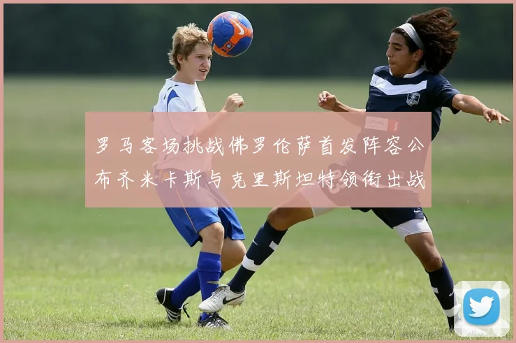 罗马客场挑战佛罗伦萨首发阵容公布齐米卡斯与克里斯坦特领衔出战