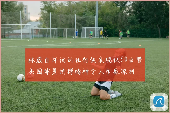 林葳自评试训独行侠表现仅50分赞美国球员拼搏精神令人印象深刻
