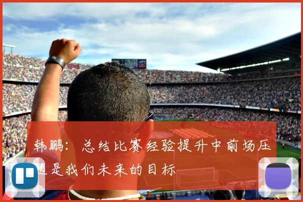 韩鹏：总结比赛经验提升中前场压迫是我们未来的目标