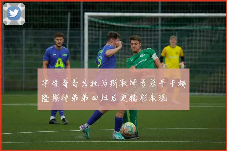 字母哥哥为托马斯取绰号杀手卡梅隆期待弟弟回归后更精彩表现